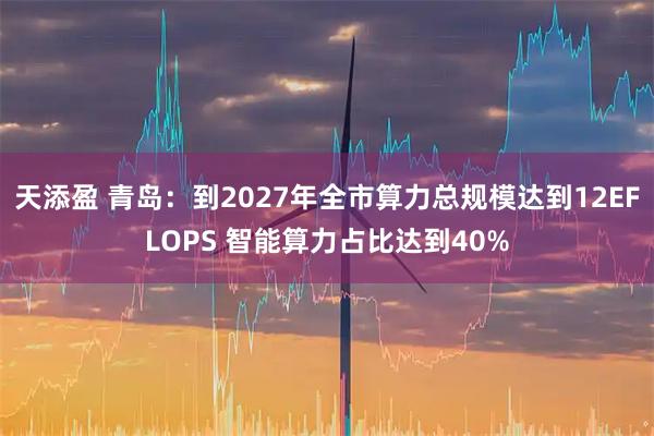 天添盈 青岛：到2027年全市算力总规模达到12EFLOPS 智能算力占比达到40%