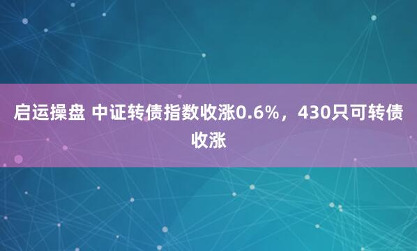 启运操盘 中证转债指数收涨0.6%，430只可转债收涨