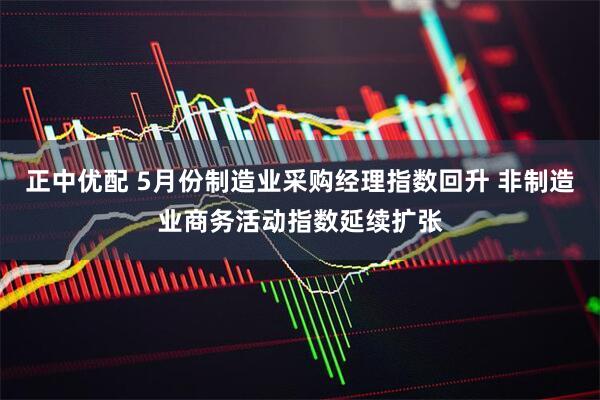 正中优配 5月份制造业采购经理指数回升 非制造业商务活动指数延续扩张