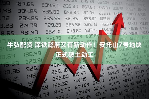 牛弘配资 深铁懿府又有新动作！安托山7号地块正式破土动工