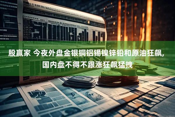 股赢家 今夜外盘金银铜铝锡镍锌铅和原油狂飙, 国内盘不得不跟涨狂飙猛拽