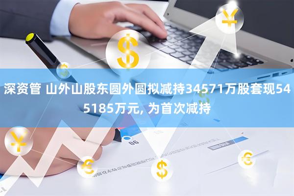 深资管 山外山股东圆外圆拟减持34571万股套现545185万元, 为首次减持