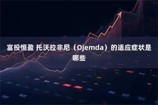 富投恒盈 托沃拉非尼（Ojemda）的适应症状是哪些