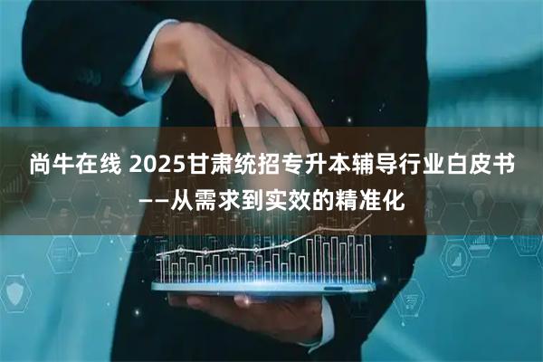 尚牛在线 2025甘肃统招专升本辅导行业白皮书——从需求到实效的精准化