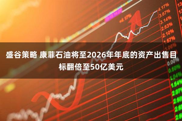 盛谷策略 康菲石油将至2026年年底的资产出售目标翻倍至50亿美元