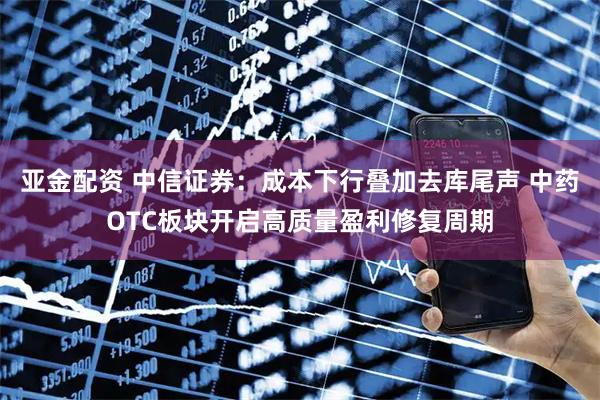 亚金配资 中信证券：成本下行叠加去库尾声 中药OTC板块开启高质量盈利修复周期