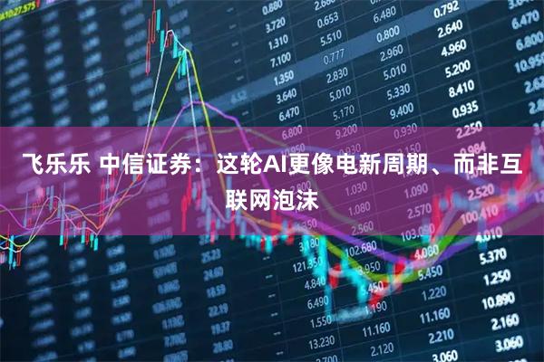 飞乐乐 中信证券：这轮AI更像电新周期、而非互联网泡沫