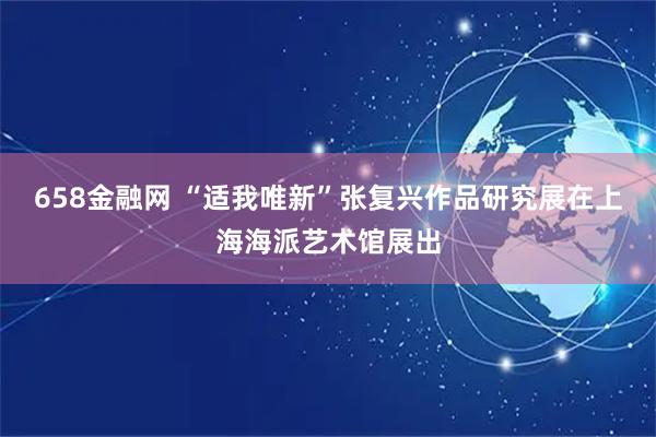 658金融网 “适我唯新”张复兴作品研究展在上海海派艺术馆展出