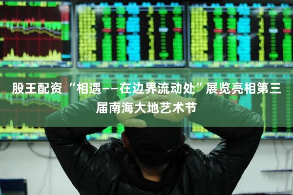 股王配资 “相遇——在边界流动处”展览亮相第三届南海大地艺术节